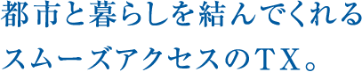 都市と暮らしを結んでくれるスムーズアクセスのTX。